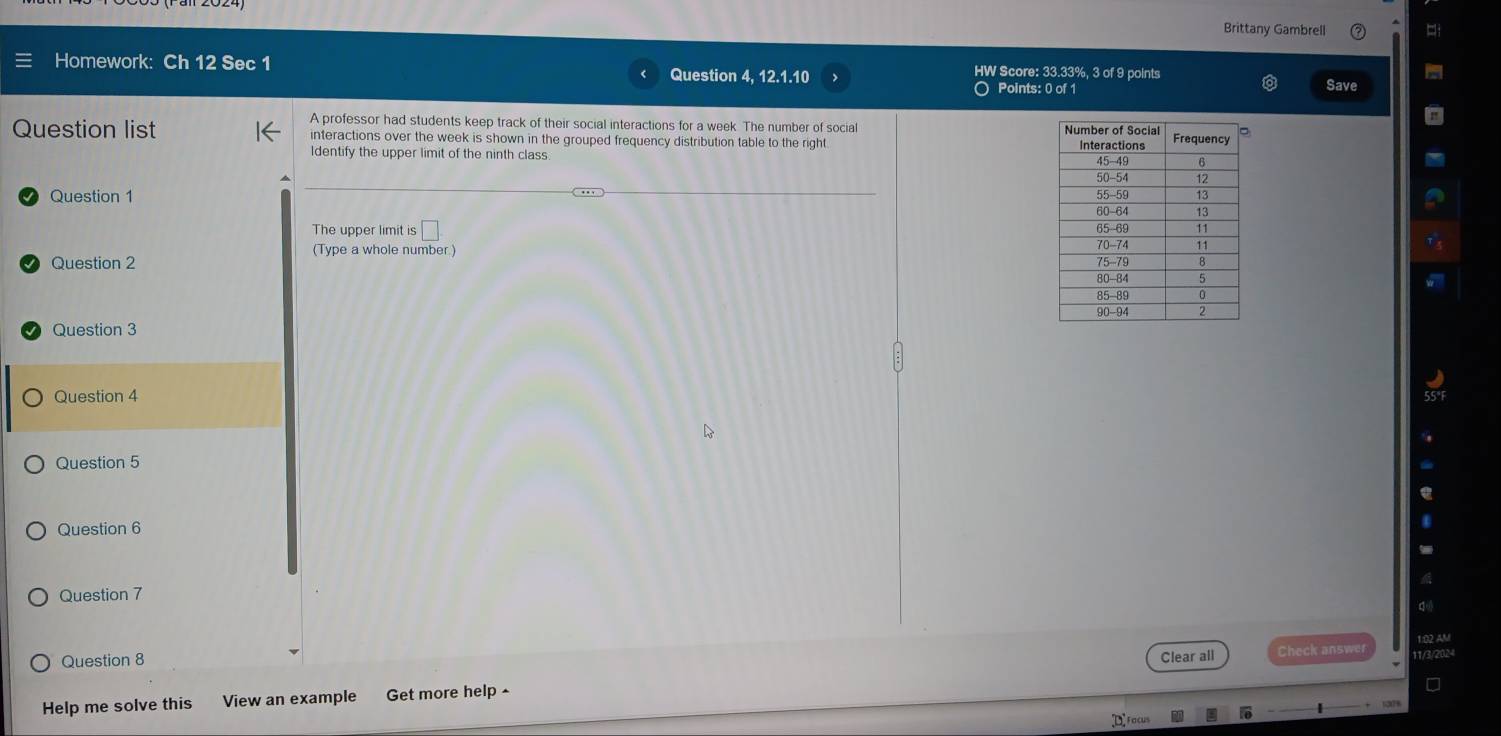 Brittany Gambrell 
Homework: Ch 12 Sec 1 Question 4, 12.1.10 HW Score: 33.33%, 3 of 9 points 
O Points: 0 of 1 Save 
A professor had students keep track of their social interactions for a week. The number of social 
Question list interactions over the week is shown in the grouped frequency distribution table to the right 
Identify the upper limit of the ninth class 
Question 1 
The upper limit is □ 
(Type a whole number) 
Question 2 
Question 3 
Question 4 
Question 5 
Question 6 
Question 7 
1:02 AM 
Question 8 Clear all Check answer 
Help me solve this View an example Get more help ^ 
□ 
Facus