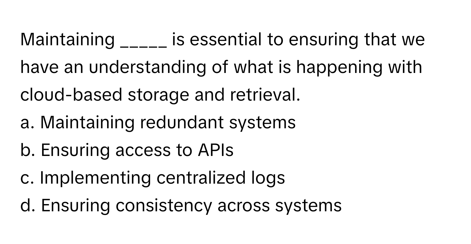 Maintaining _____ is essential to ensuring that we have an understanding of what is happening with cloud-based storage and retrieval.

a. Maintaining redundant systems
b. Ensuring access to APIs
c. Implementing centralized logs
d. Ensuring consistency across systems