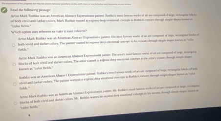 Read the following passage
Artist Mark Rothko was an American Abstract Expressionist painter. Rothko's most famous works of art are composed of large, rectangula Macka
of both vivid and darker colors, Mark Rothko wanted to experss deep emotional concrpts to Roshko's viewers shrough simple shupes known in
"culor fields.'
Which option uses referents to make it most cobrrest?
Artist Mark Rothko was an American Abstract Expressionist painter. His most famous works of am are composed of large, recasgular blecko of
both vivid and darker colors. The painter wanted to express deep emotional concepts to his viewers through simple shapes known to "osio
fields."
Artist Mark Rothko was an American Abstract Expressionist painter. The artist's most famovn works of art are composed of large, retangsian
blocks of both vivid and darker coloes. The artist wanted to exporss deep emotional concepts to the artist's virwers through simple stopes
known as "color fields."
Mothiko was an American Abstract Expressionist painer. Roshko's most famous works of art are composed of large, recangulse blocks of toi
vivid and darker colues. The painter wasted to express deep emotional concepts to Rothko's viewns threugh simple slupes knows is "ole
fields."
Artist Mark Rothko was an American Abstract Expressionist painter. Mr. Ruthko's most famous works of ar are composed of large, ocangle
blocks of both vivid and darker colors. Mr. Rothko wanted to experss deep emotional concepts to its viewers through single shopes knows a
"colur fields."