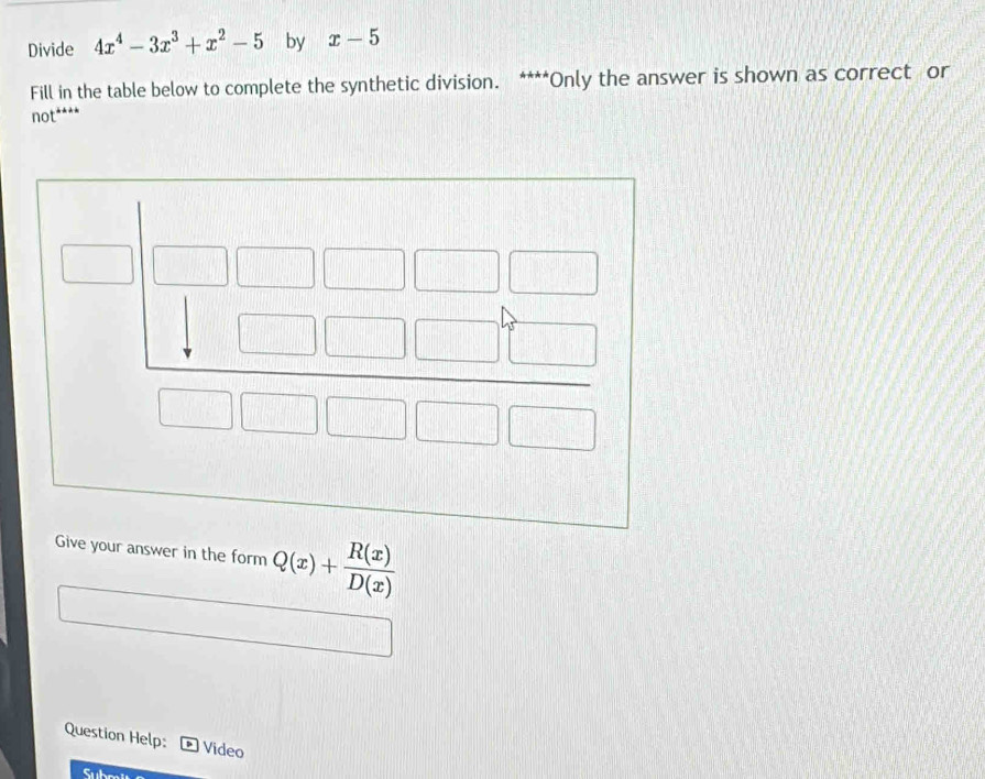 Divide 4x^4-3x^3+x^2-5 by x-5
Fill in the table below to complete the synthetic division. ****Only the answer is shown as correct or
not****
Give your answer in the form Q(x)+ R(x)/D(x) 
Question Help: Video
Sub