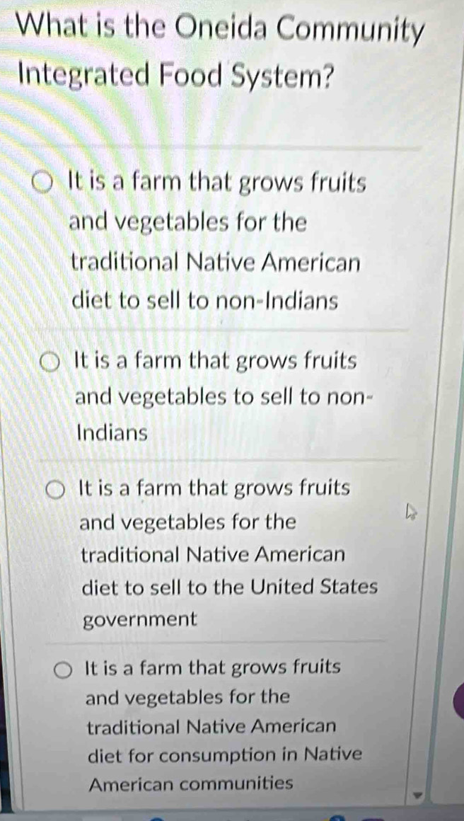 What is the Oneida Community
Integrated Food System?
It is a farm that grows fruits
and vegetables for the
traditional Native American
diet to sell to non-Indians
It is a farm that grows fruits
and vegetables to sell to non-
Indians
It is a farm that grows fruits
and vegetables for the
traditional Native American
diet to sell to the United States
government
It is a farm that grows fruits
and vegetables for the
traditional Native American
diet for consumption in Native
American communities