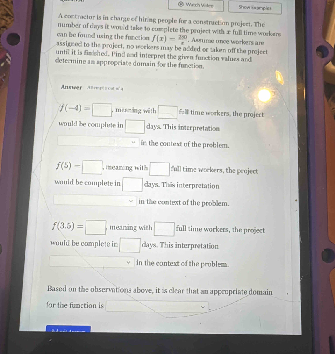 Watch Video Show Examples
A contractor is in charge of hiring people for a construction project. The
number of days it would take to complete the project with x full time workers
can be found using the function f(x)= 280/x . Assume once workers are
assigned to the project, no workers may be added or taken off the project
until it is finished. Find and interpret the given function values and
determine an appropriate domain for the function.
Answer Attempt 1 out of 4
f(-4)=□ , meaning with □ full time workers, the project
would be complete in □ days. This interpretation
in the context of the problem.
f(5)=□ , meaning with □ full time workers, the project
would be complete in □ days. This interpretation
in the context of the problem.
f(3.5)=□. , meaning with □ full time workers, the project
would be complete in □ days. This interpretation
X
in the context of the problem.
Based on the observations above, it is clear that an appropriate domain
for the function is
,......................................................................................................................................................................................................