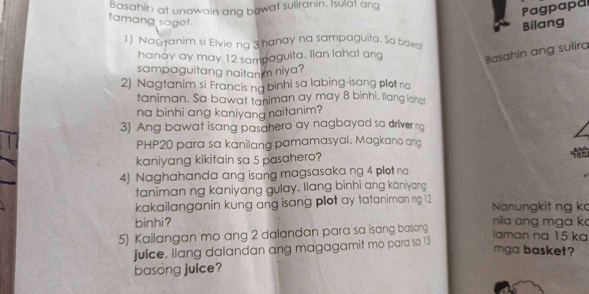 Basahin at unawain ang bawat suliranin. Isulat ang 
Pagpapa 
tamang sagot. 
Bilang 
1) Nagtanim si Elvie ng 3 hanay na sampaguita. Sa bawat 
hanay ay may 12 sampaguita. Ilan lahat ang 
Basahin ang sulira 
sampaguitang naitanim niya? 
2) Nagtanim si Francis ng binhi sa labing-isang plot na 
taniman. Sa bawat taniman ay may 8 binhi. llang lahat 
na binhi ang kaniyang naitanim? 
3) Ang bawat isang pasahero ay nagbayad sa driver ng
PHP20 para sa kanilang pamamasyal. Magkano ang 
kaniyang kikitain sa 5 pasahero? 
4) Naghahanda ang isang magsasaka ng 4 plot na 
taniman ng kaniyang gulay. Ilang binhi ang kaniyang 
kakailanganin kung ang isang plot ay tataniman ng 12
Nanungkit ng ka 
binhi? nila ang mga k 
5) Kailangan mo ang 2 dalandan para sa isang basong 
laman na 15 ka 
juice. Ilang dalandan ang magagamit mo para sa 13
mga basket? 
basong juice?