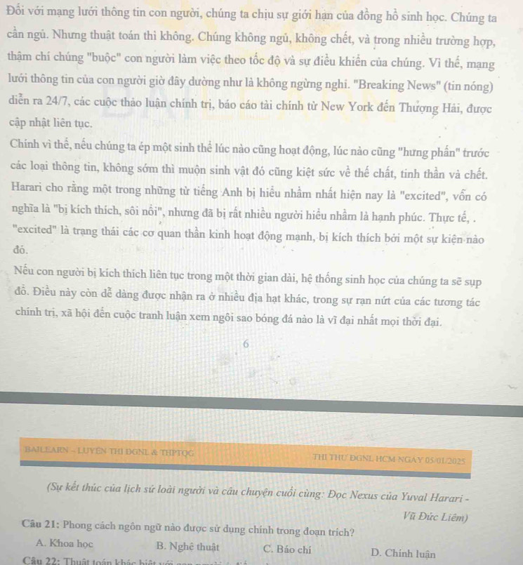 Đổi với mạng lưới thông tin con người, chúng ta chịu sự giới hạn của đồng hồ sinh học. Chúng ta
cần ngủ. Nhưng thuật toán thì không. Chúng không ngủ, không chết, và trong nhiều trường hợp,
thậm chí chúng "buộc" con người làm việc theo tốc độ và sự điều khiển của chúng. Vì thế, mạng
lưới thông tin của con người giờ đây dường như là không ngừng nghi. "Breaking News" (tin nóng)
diễn ra 24/7, các cuộc thảo luận chính trị, báo cáo tài chính từ New York đến Thượng Hải, được
cập nhật liên tục.
Chính vì thể, nếu chúng ta ép một sinh thể lúc nào cũng hoạt động, lúc nào cũng "hưng phần" trước
các loại thông tin, không sớm thì muộn sinh vật đó cũng kiệt sức về thế chất, tinh thần và chết.
Harari cho rằng một trong những từ tiếng Anh bị hiểu nhầm nhất hiện nay là "excited", vốn có
nghĩa là "bị kích thích, sôi nổi", nhưng đã bị rất nhiều người hiều nhầm là hạnh phúc. Thực tế, .
"excited" là trang thái các cơ quan thần kinh hoạt động manh, bị kích thích bởi một sự kiện nào
đó.
Nếu con người bị kích thích liên tục trong một thời gian dài, hệ thống sinh học của chúng ta sẽ sụp
đỗ. Điều này còn dễ dàng được nhận ra ở nhiều địa hạt khác, trong sự rạn nứt của các tương tác
chính trị, xã hội đến cuộc tranh luận xem ngôi sao bóng đá nào là vĩ đại nhất mọi thời đại.
6
BAILEARN - LUYEN THI DGNL & THPTQG THI THU DGNL HCM NGAY 05/01/2025
(Sự kết thúc của lịch sứ loài người và câu chuyện cuổi cùng: Đọc Nexus của Yuval Harari -
Vũ Đức Liêm)
Câu 21: Phong cách ngôn ngữ nào được sử dụng chính trong đoạn trích?
A. Khoa học B. Nghê thuật C. Báo chí D. Chính luận
Cân 22: Thuật toán khác biật