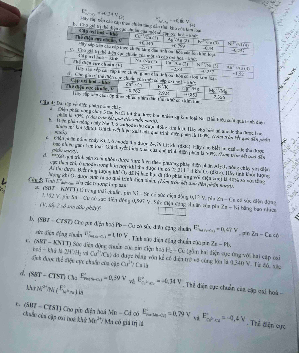 ()_
E_Cu^(2+)/Cu^circ =+0,34V (3)
E_Ag^+/Ag^circ =+0,80V (4)
Hãy sắp xếp các cặp theo chiều tăng dần tính khử của kim loại.
b. Cho giá trị thế điện cực chuẩn của một số cặp oxi hoá - khử:
Cặp oxi hoá - khử Cu^(2+)/Cu.(1) Ag^+/A g (2) Fe^(2+) /Fe (3) Ni^(2+)/Ni(4)
a
Thế điện cực chuẩn, V +0,340 +0,799 -0,44 -0,257
Hãy sắp xếp các cặp theo chiều tăng dần tính oxi hóa của ion kim loại.
c. Cho giá trị thể điện cực chuẩn của một số cặp oxi hoá - khử: overline Ca^(2+)/Ca (2) Ni^(2+)/Ni (3) overline Au^(3+)/Au(4)
Cặp oxi hoá - khử Na /Na (1)
Thế điện cực chuẩn (V) -2,713 -2,84 -0,257 +1,52   
Hãy sắp xếp các cặp theo chiều giảm dần tính oxi hóa của ion kim loại.
de Cho giá trị thể điện cực chuẩn của mộ
ại.
Câu 4: Bài tập về điện phân nóng chảy:
a. Điện phân nóng chảy 3 tấn NaCl thì thu được bao nhiêu kg kim loại Na. Biết hiệu suất quá trình điện
phân là 50%. (Làm tròn kết quả đến phần mười).
b. Điện in nóng chảy NaCl, ở cathode thu được 46kg kim loại. Hãy cho biết tại anode thu được bao
mười).
nhiêu m^3 khí (đktc). Giả thuyết hiệu xuất của quá trình điện phân là 100%. (Làm tròn kết quả đến phần
c. Điện phân nóng chảy KCl, ở anode thu được 24,79 Lit khí (đktc). Hãy cho biết tại cathode thu được
bao nhiêu gam kim loại. Giả thuyết hiệu xuất của quá trình điện phân là 50%. (Làm tròn kết quả đến
phần mười).
d. **Xét quá trình sản xuất nhôm được thực hiện theo phương pháp điện phân Al_2O_3 nóng chảy với điện
cực than chì, ở anode trong hỗn hợp khí thu được thì có 22,311 Lit khí O_2 (dktc). Hãy tính khối lượng
Al thu được. Biết rằng lượng khí O_2 đã bị hao hụt đi (do phản ứng với điện cực) là 40% so với tổng
lượng khí O_2 được sinh ra do quá trình điện phân. (Làm tròn kết quả đến phần mười).
Câu 5: Tính E° diện cực Của các trường hợp sau:
a. (SBT - KNTT) Ở trạng thái chuẩn, pin Ni - Sn có sức điện động 0,12 V, pin 2 Zn-C lu có sức điện động
1,102 V, pin Sn - Cu có sức điện động 0,597 V. Sức điện động chuẩn của pin
(V, lấy 2 số sau đấu phầy)? Zn-Ni i bằng bao nhiêu
b. (SBT - CTST) Cho pin điện hoá Pb-Cu 1 có sức điện động chuẩn E_(Pin(Pb-Cu))°=0,47V , pin Zn-Cu có
sức điện động chuẩn E_(Pin(Zn-Cu))°=1,10V. Tính sức điện động chuẩn của pin Zn-Pb.
c. (SBT - KNTT) Sức điện động chuẩn của pin điện hoá H_2-Cu (gồm hai điện cực ứng với hai cặp oxi
hoá - khử là 2H^+/H_2 và Cu^(2+)/Cu) ) đo được bằng vôn kế có điện trở vô cùng lớn là 0,340 V. Từ đó, xác
định được thể điện cực chuẩn của cặp Cu^(2+)/Cula
d. (SBT-CTST) Cho E_(Pin(Ni-Cu))°=0,59V và E_Cu^(2+)/Cu^circ =+0,34V. Thế điện cực chuẩn của cặp oxi hoá -
khử Ni^(2+)/Ni(^E_Ni^(2+)Ni^circ )li
e. ( SBT -.CTST) Cho pin điện hoá Mn-Cd có E_(Pin(Mn-Cd))°=0,79V E_cd^(2+)/cd^circ =-0,4V _ 
chuẩn của cặp oxi hoá khử Mn^(2+) Mn có giá trị là
. Thế điện cực