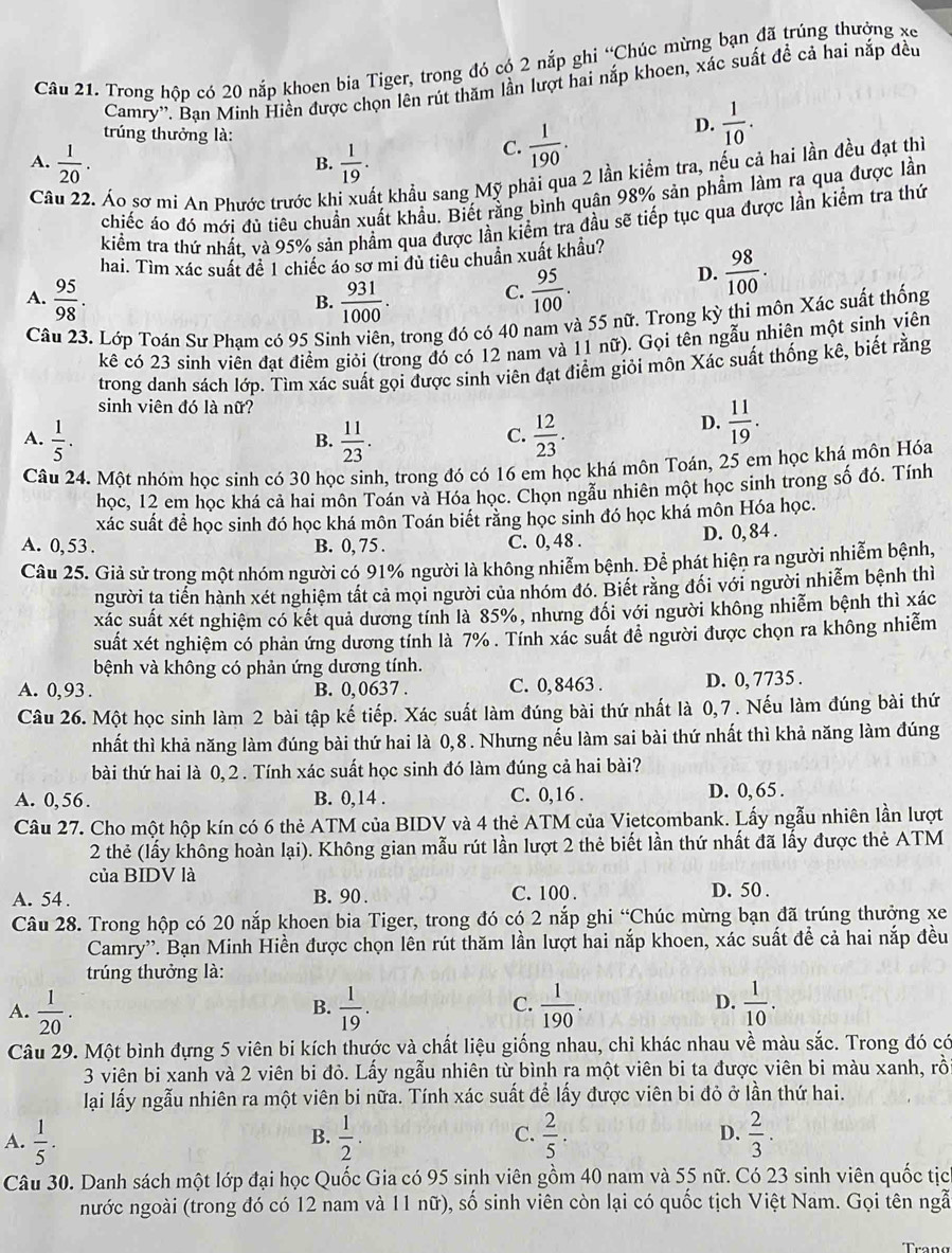 Trong hộp có 20 nắp khoen bia Tiger, trong đó có 2 nắp ghi “Chúc mừng bạn đã trúng thưởng xe
Camry''. Bạn Minh Hiền được chọn lên rút thăm lần lượt hai nắp khoen, xác suất để cả hai nắp đều
trúng thưởng là:
D.  1/10 .
A.  1/20 .  1/19 .
C.  1/190 .
B.
C
Áo sơ mi An Phước trước khi xuất khẩu sang Mỹ phải qua 2 lần kiểm tra, nếu cả hai lần đều đạt thi
chiếc áo đó mới đủ tiêu chuẩn xuất khẩu. Biết rằng bình quân 98% sản phẩm làm ra qua được lần
kiểm tra thứ nhất, và 95% sản phầm qua được lần kiểm tra đầu sẽ tiếp tục qua được lần kiểm tra thứ
hai. Tìm xác suất đê 1 chiếc áo sơ mi đủ tiêu chuẩn xuất khẩu?
A.  95/98 .  931/1000 .  95/100 .
D.  98/100 .
B.
C.
Câu 23. Lớp Toán Sư Pham có 95 Sinh viên, trong đó có 40 nam và 55 nữ. Trong kỳ thi môn Xác suất thống
kê có 23 sinh viên đạt điểm giỏi (trong đó có 12 nam và 11 nữ). Gọi tên ngẫu nhiên một sinh viên
trong danh sách lớp. Tìm xác suất gọi được sinh viên đạt điểm giỏi môn Xác suất thống kê, biết rằng
sinh viên đó là nữ?
A.  1/5 .  11/23 .  12/23 .
D.  11/19 .
B.
C.
Câu 24. Một nhóm học sinh có 30 học sinh, trong đó có 16 em học khá môn Toán, 25 em học khá môn Hóa
học, 12 em học khá cả hai môn Toán và Hóa học. Chọn ngẫu nhiên một học sinh trong số đó. Tính
xác suất đề học sinh đó học khá môn Toán biết rằng học sinh đó học khá môn Hóa học.
A. 0, 53 . B. 0, 75 . C. 0, 48 . D. 0, 84 .
Câu 25. Giả sử trong một nhóm người có 91% người là không nhiễm bệnh. Để phát hiện ra người nhiễm bệnh,
người ta tiển hành xét nghiệm tất cả mọi người của nhóm đó. Biết rằng đối với người nhiễm bệnh thì
xác suất xét nghiệm có kết quả dương tính là 85%, nhưng đối với người không nhiễm bệnh thì xác
suất xét nghiệm có phản ứng dương tính là 7% . Tính xác suất đề người được chọn ra không nhiễm
bệnh và không có phản ứng dương tính.
A. 0,93 . B. 0, 0637 . C. 0,8463 . D. 0, 7735 .
Câu 26. Một học sinh làm 2 bài tập kế tiếp. Xác suất làm đúng bài thứ nhất là 0,7 . Nếu làm đúng bài thứ
nhất thì khả năng làm đúng bài thứ hai là 0,8 . Nhưng nếu làm sai bài thứ nhất thì khả năng làm đúng
bài thứ hai là 0, 2 . Tính xác suất học sinh đó làm đúng cả hai bài?
A. 0,56. B. 0,14 . C. 0,16 . D. 0,65 .
Câu 27. Cho một hộp kín có 6 thẻ ATM của BIDV và 4 thẻ ATM của Vietcombank. Lấy ngẫu nhiên lần lượt
2 thẻ (lấy không hoàn lại). Không gian mẫu rút lần lượt 2 thẻ biết lần thứ nhất đã lấy được thẻ ATM
của BIDV là
A. 54 . B. 90 . C. 100 . D. 50 .
Câu 28. Trong hộp có 20 nắp khoen bia Tiger, trong đó có 2 nắp ghi “Chúc mừng bạn đã trúng thưởng xe
Camry'. Bạn Minh Hiền được chọn lên rút thăm lần lượt hai nắp khoen, xác suất để cả hai nắp đều
trúng thưởng là:
A.  1/20 .  1/19 .  1/190 .  1/10 .
B.
C.
D.
Câu 29. Một bình đựng 5 viên bi kích thước và chất liệu giống nhau, chỉ khác nhau về màu sắc. Trong đó có
3 viên bi xanh và 2 viên bi đỏ. Lấy ngẫu nhiên từ bình ra một viên bi ta được viên bi màu xanh, rồ
lại lấy ngẫu nhiên ra một viên bi nữa. Tính xác suất để lấy được viên bi đỏ ở lần thứ hai.
A.  1/5 .  1/2 .  2/5 . D.  2/3 .
B.
C.
Câu 30. Danh sách một lớp đại học Quốc Gia có 95 sinh viên gồm 40 nam và 55 nữ. Có 23 sinh viên quốc tịc
nước ngoài (trong đó có 12 nam và 11 nữ), số sinh viên còn lại có quốc tịch Việt Nam. Gọi tên ngẫ