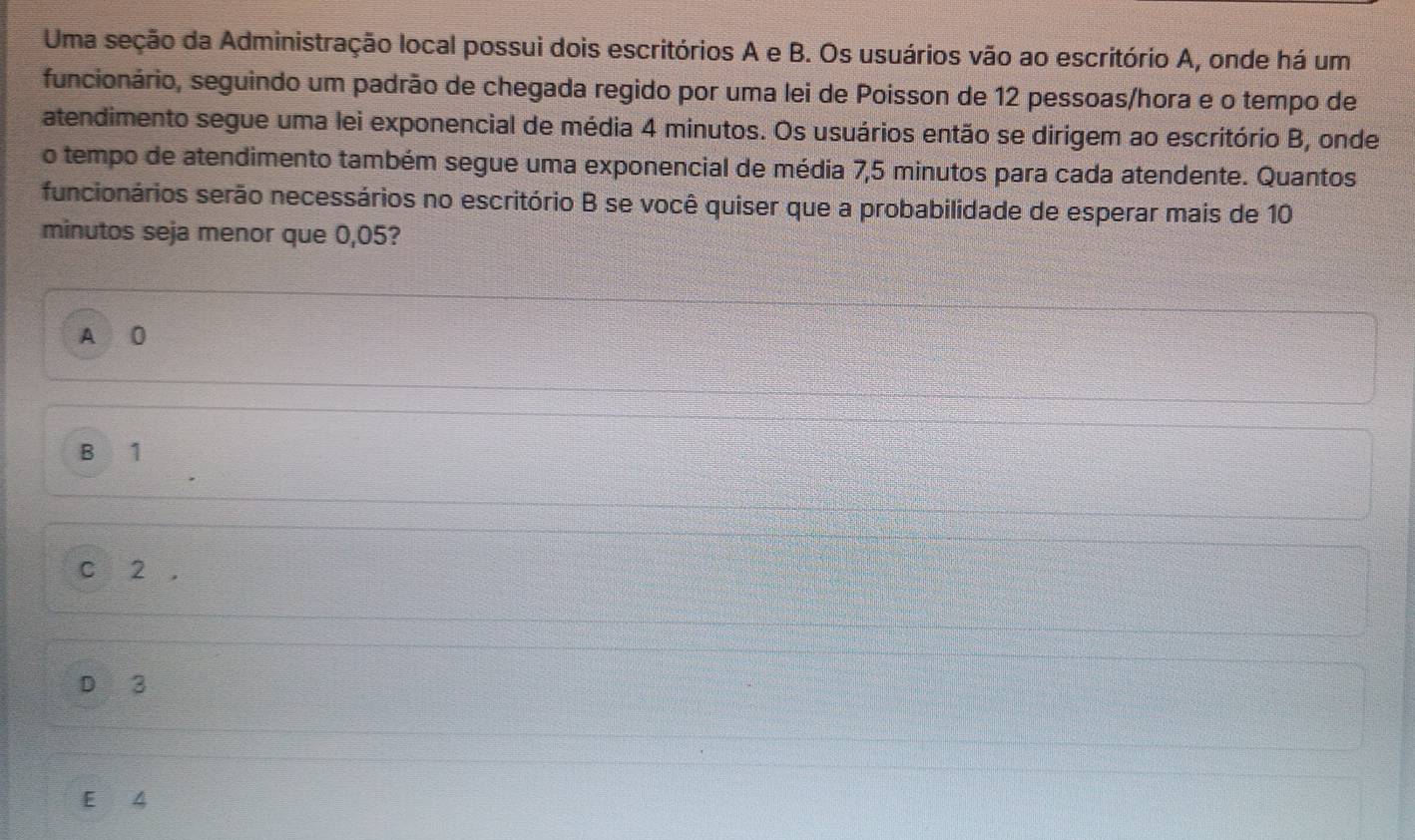 Uma seção da Administração local possui dois escritórios A e B. Os usuários vão ao escritório A, onde há um
funcionário, seguindo um padrão de chegada regido por uma lei de Poisson de 12 pessoas/hora e o tempo de
atendimento segue uma lei exponencial de média 4 minutos. Os usuários então se dirigem ao escritório B, onde
o tempo de atendimento também segue uma exponencial de média 7,5 minutos para cada atendente. Quantos
funcionários serão necessários no escritório B se você quiser que a probabilidade de esperar mais de 10
minutos seja menor que 0,05?
A 0
B 1
C 2 ,
D 3
E 4