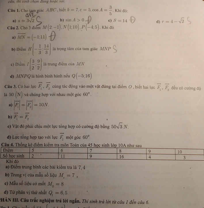 câu, thỉ sinh chọn đủng hoặc sai.
Câu 1. Cho tam giác ABC , biết b=7,c=5,cos A= 3/5 . Khi đó:
a) a=3sqrt(2) b) sin A>0 c) S=14 d) r=4-sqrt(2)
Câu 2. Cho 3 điểm M(2;-1),N(1;10),P(-4;5). Khi đó
a) overline MN=(-1:11)
b) Điểm H(- 1/3 : 14/3 ) là trọng tâm của tam giác MNP
c) Điểm I( 3/2 ; 9/2 ) là trung điểm của MN
d) MNPQ là hình bình hành nếu Q(-5;16)
Câu 3. Có hai lực vector F_1,vector F_2 cùng tác động vào một vật đứng tại điểm 0 , biết hai lực vector F_1,vector F_2 đều có cường độ
là 50(N) và chúng hợp với nhau một góc 60°.
a) |vector F_1|=|vector F_2|=50N.
b) vector F_1=vector F_2
c) Vật đó phải chịu một lực tổng hợp có cường độ bằng 50sqrt(3)N.
d) Lực tổng hợp tạo với lực vector F_1 một góc 60°
Câu 4. Thống kê điểm kiểm tra môn Toán của 45 học
a) Điểm trung bình các bài kiểm tra là 7, 4
b) Trung vị của mẫu số liệu M_c=7,
c) Mẫu số liệu có mốt M_0=8
d) Tứ phân vị thứ nhất Q_1=6,5
PHÀN III. Câu trắc nghiệm trả lời ngắn. Thí sinh trả lời từ câu 1 đến câu 6.