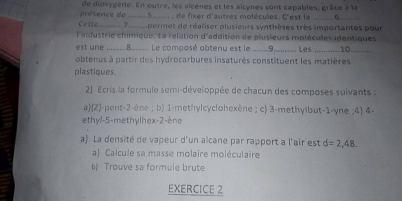 de dioxygène. En outre, les alcènes et les alcynes sont capables, grâce à la 
présence de .........5........ , de fixer d'autres molécules. C'est la .........6......... 
Cette .......... 7.........permet de réaliser plusieurs synthèses très importantes pour 
l'industrie chimique. La relation d'addition de plusieurs molécules identiques 
est une ....... 8......... Le composé obtenu est le .......9........... Les ........... .10......... 
obtenus à partir des hydrocarbures insaturés constituent les matières 
plastiques. 
2) Ecris la formule semi-développée de chacun des composes suivants : 
a)(Z)-pent- 2 -ène ; b) 1 -methylcyclohexène ; c) 3 -methylbut- 1 -yne ;4) 4 - 
ethyl -5 -methylhex- 2 -ène 
a) La densité de vapeur d'un alcane par rapport a l'air est d=2,48. 
a) Calcule sa masse molaire moléculaire 
b) Trouve sa formule brute 
EXERCICE 2