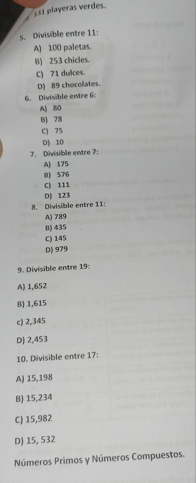 131 playeras verdes.
5. Divisible entre 11 :
A) 100 paletas.
B) 253 chicles.
C) 71 dulces.
D) 89 chocolates.
6. Divisible entre 6 :
A) 80
B) 78
C) 75
D) 10
7. Divisible entre 7 :
A) 175
B) 576
C) 111
D) 123
8. Divisible entre 11 :
A) 789
B) 435
C) 145
D) 979
9. Divisible entre 19 :
A) 1,652
B) 1,615
c) 2,345
D) 2,453
10. Divisible entre 17 :
A) 15,198
B) 15,234
C) 15,982
D) 15, 532
Números Primos y Números Compuestos.