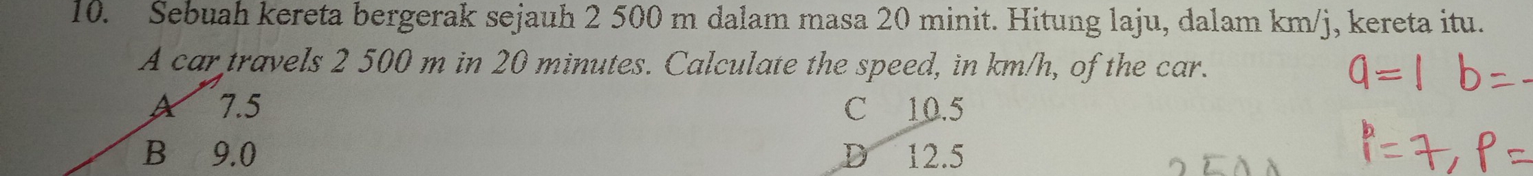 Sebuah kereta bergerak sejauh 2 500 m dalam masa 20 minit. Hitung laju, dalam km/j, kereta itu.
A car travels 2 500 m in 20 minutes. Calculate the speed, in km/h, of the car.
A 7.5 C 10.5
B 9.0 D 12.5