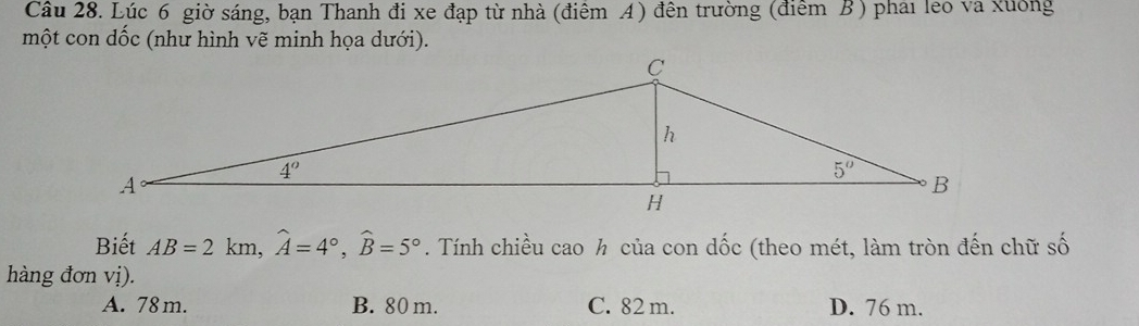 Lúc 6 giờ sáng, bạn Thanh đi xe đạp từ nhà (điêm A) đên trường (điểm B ) phai leo va xuông
một con dốc (như hình vẽ minh họa dưới).
Biết AB=2km,widehat A=4°,widehat B=5°. Tính chiều cao h của con dốc (theo mét, làm tròn đến chữ số
hàng đơn vị).
A. 78 m. B. 80 m. C. 82 m. D. 76 m.