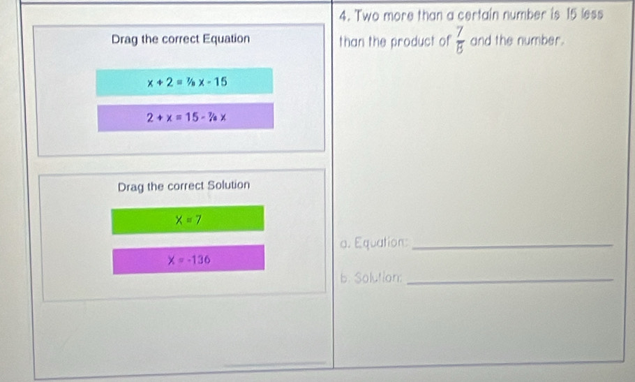 Two more than a certain number is 15 less 
Drag the correct Equation than the product of  7/8  and the number.
x+2=% x-15
2+x=15-% x
Drag the correct Solution
x=7
a. Equation:_
x=-136
b. Solution:_ 
_