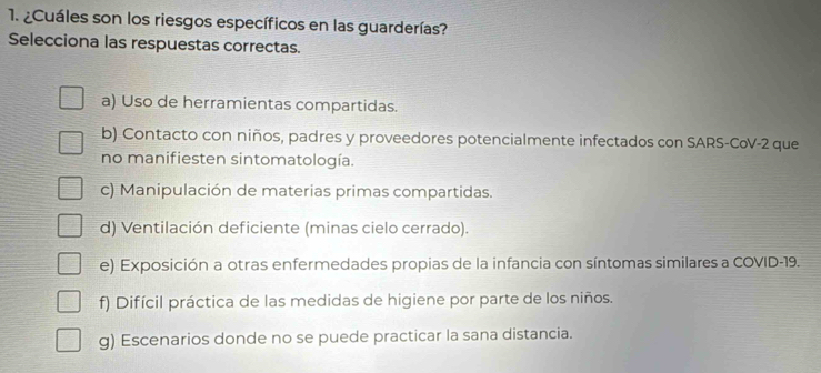 ¿Cuáles son los riesgos específicos en las guarderías?
Selecciona las respuestas correctas.
a) Uso de herramientas compartidas.
b) Contacto con niños, padres y proveedores potencialmente infectados con SARS-CoV-2 que
no manifiesten sintomatología.
c) Manipulación de materias primas compartidas.
d) Ventilación deficiente (minas cielo cerrado).
e) Exposición a otras enfermedades propias de la infancia con síntomas similares a COVID-19.
f) Difícil práctica de las medidas de higiene por parte de los niños.
g) Escenarios donde no se puede practicar la sana distancia.