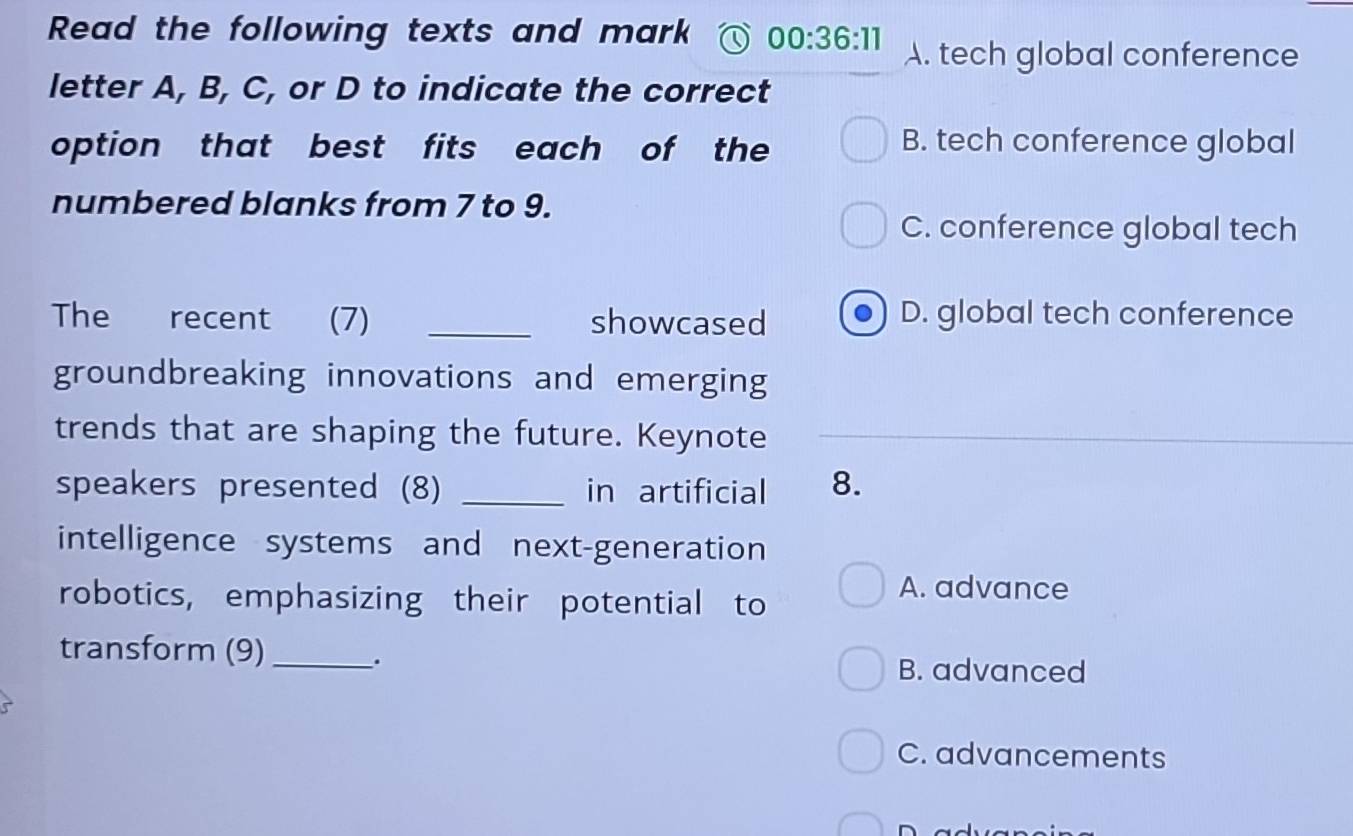 Read the following texts and mark 00:36:11 A. tech global conference
letter A, B, C, or D to indicate the correct
option that best fits each of the B. tech conference global
numbered blanks from 7 to 9.
C. conference global tech
The recent (7) _showcased D. global tech conference
groundbreaking innovations and emerging
trends that are shaping the future. Keynote
speakers presented (8) _in artificial 8.
intelligence systems and next-generation
robotics, emphasizing their potential to
A. advance
transform (9)_
.
B. advanced
C. advancements
r