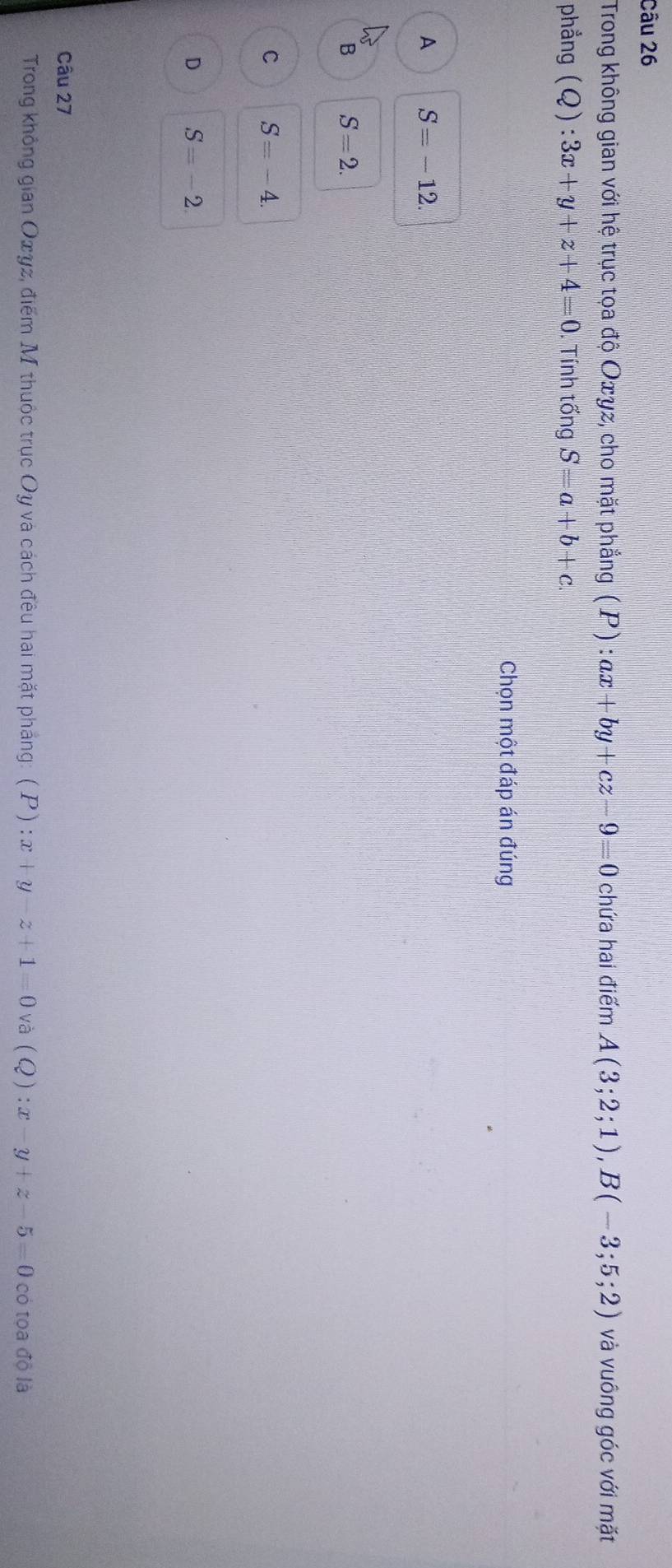 Trong không gian với hệ trục tọa độ Oæyz, cho mặt phẳng (P):ax+by+cz-9=0 chứa hai điểm A(3;2;1), B(-3;5;2) và vuông góc với mặt
phẳng (Q):3x+y+z+4=0 Tính tổng S=a+b+c. 
Chọn một đáp án đúng
A S=-12.
B S=2.
C S=-4.
D S=-2. 
Câu 27
Trong không gian Oxγz, điểm M thuộc trục Oy và cách đêu hai mặt pháng: ( P ) :x+y-z+1=0 và (Q):x-y+z-5=0 có tọa độ là