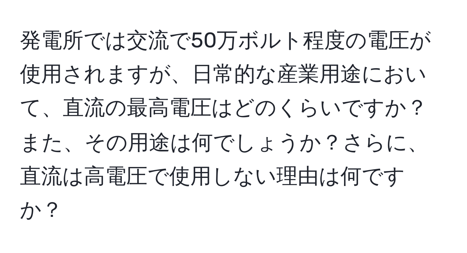 発電所では交流で50万ボルト程度の電圧が使用されますが、日常的な産業用途において、直流の最高電圧はどのくらいですか？また、その用途は何でしょうか？さらに、直流は高電圧で使用しない理由は何ですか？