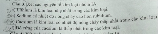 Xét các nguyên tố kim loại nhóm IA. 
a) Lithium là kim loại nhẹ nhất trong các kim loại. 
b) Sodium có nhiệt độ nóng chảy cao hơn rubidium. 
(c) Caesium là kim loại có nhiệt độ nóng chảy thấp nhất trong các kim loại 
d) Độ cứng của caesium là thấp nhất trong các kim loại.