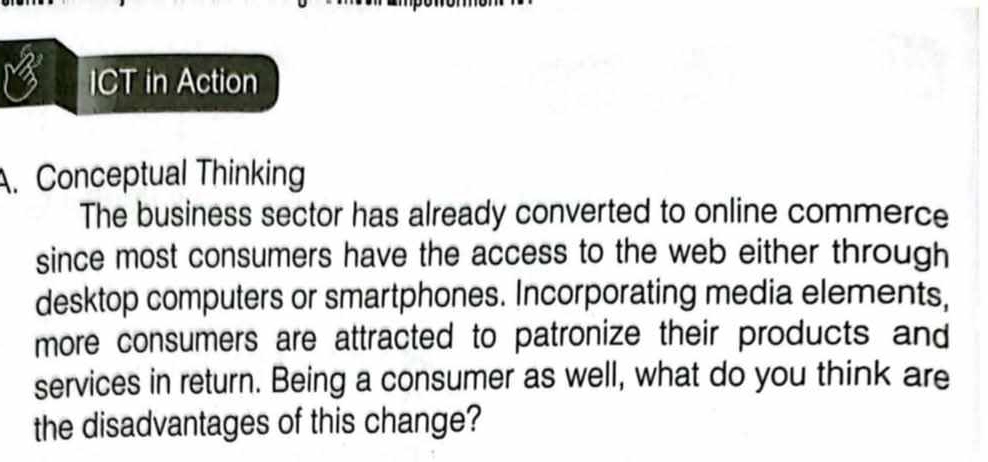 ICT in Action 
. Conceptual Thinking 
The business sector has already converted to online commerce 
since most consumers have the access to the web either through 
desktop computers or smartphones. Incorporating media elements, 
more consumers are attracted to patronize their products and 
services in return. Being a consumer as well, what do you think are 
the disadvantages of this change?