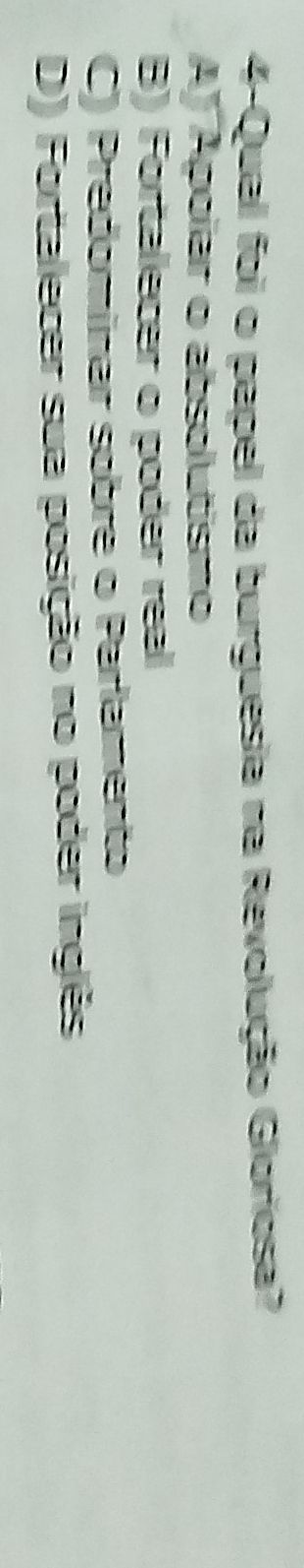 4-Qual foi o papel da burguesia na Revolução Gloriosa?
AJ Apoíar o absolutismo
B) Fortalecer o poder real
C) Predomínar sobre o Parlamento
D) Fortalecer sua posição no poder inglês