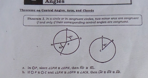 Angles
Theorems on Central Angles, Arcs, and Chords
Theorem 1. In a circle or in congruent circles, two minor arcs are congruent
if and only if their corresponding central angles are congruent.
a. In odot P , since ∠ LPM≌ ∠ OPN , then widehat NO≌ widehat ML.
b. Ifodot P≌ odot C and ∠ LPM≌ ∠ OPN≌ ∠ ACB , then widehat LM≌ widehat ON≌ widehat AB.