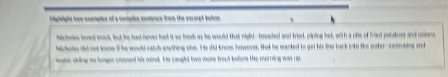 Highlight two examples of a complex sentence from the excerpt bekow. 
Nicholes loved trout, but he had never had it so fresh as he would that night--breaded and fried, piping hot, with a pile of fried potatoes and onions, 
Nicholm did not know if he would catch anything ole. He did know, however, that he wanked to get his line back into the water--nwimming and 
water wking no longer crossed his mind. He caught two more trout before the morning was up.