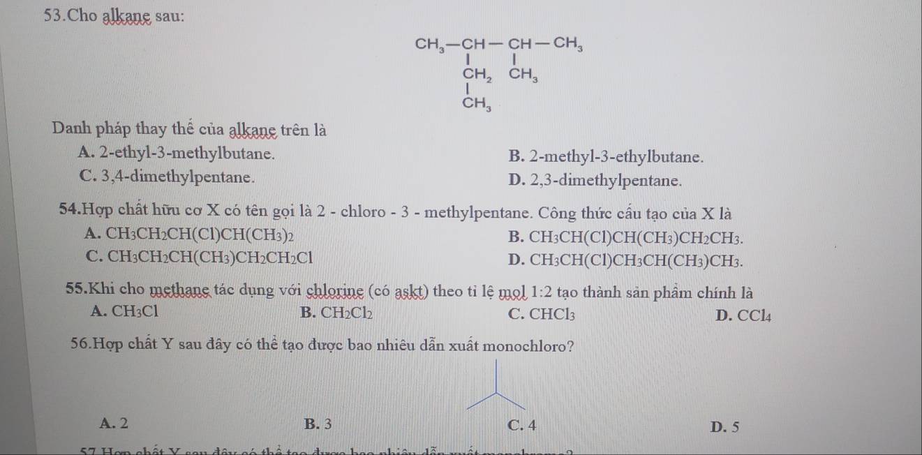 Cho alkane sau:
beginarrayr CH_3-CH-CH-CH_3 CH_2CH_3 CH_3endarray
Danh pháp thay thế của alkane trên là
A. 2 -ethyl- 3 -methylbutane. B. 2 -methyl -3 -ethylbutane.
C. 3, 4 -dimethylpentane. D. 2, 3 -dimethylpentane.
54.Hợp chất hữu cơ X có tên gọi là 2 - chloro - 3 - methylpentane. Công thức cầu tạo của X là
A. ( CH_3CH_2CH(Cl) CH(CH3)2 B. CH_3CH(C1)C 2H(CH₃)CH2CH3.
C. C H_3CH_2CH(CH_3)CH_2CH_2Cl D. CH_3CH(Cl)CH_3CH H(CH3)CH3.
55.Khi cho methane tác dụng với chlorine (có askt) theo tỉ lệ mol 1:2 tạo thành sản phầm chính là
A. CH₃Cl B. CH_2Cl_2 C. CHCl_3 D. CCl4
56.Hợp chất Y sau đây có thể tạo được bao nhiêu dẫn xuất monochloro?
A. 2 B. 3 C. 4 D. 5