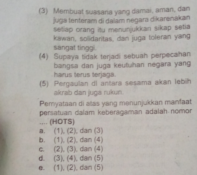 (3) Membuat suasana yang damai, aman, dan
juga tenteram di dalam negara dikarenakan
setiap orang itu menunjukkan sikap setia
kawan, solidaritas, dan juga toleran yang
sangat tinggi.
(4) Supaya tidak terjadi sebuah perpecahan
bangsa dan juga keutuhan negara yang
harus terus terjaga.
(5) Pergaulan di antara sesama akan lebih
akrab dan juga rukun.
Pernyataan di atas yang menunjukkan manfaat
persatuan dalam keberagaman adalah nomor
.,.. (HOTS)
a. (1), (2) , dan (3)
b. (1), (2) , dan (4)
C. C ∠ (3,) , dan (4)
d. (3),(4) , dan (5)
e. (1),(2) , dan (5)