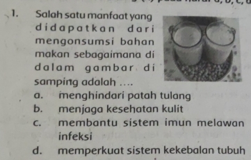 Salah satu manfaat yang
d i d a p a t k a n d a r i
mengonsumsi bahan
makan sebagaimana di
da l a m g a m b a r d i
samping adalah ....
a. menghindari patah tulang
b. menjaga kesehatan kulit
c. membantu sistem imun melawan
infeksi
d. memperkuat sistem kekebalan tubuh