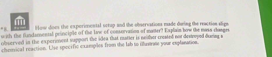 · 8 How does the experimental setup and the observations made during the reaction align 
with the fundamental principle of the law of conservation of matter? Explain how the mass changes 
observed in the experiment support the idea that matter is neither created nor destroyed during a 
chemical reaction. Use specific examples from the lab to illustrate your explanation.