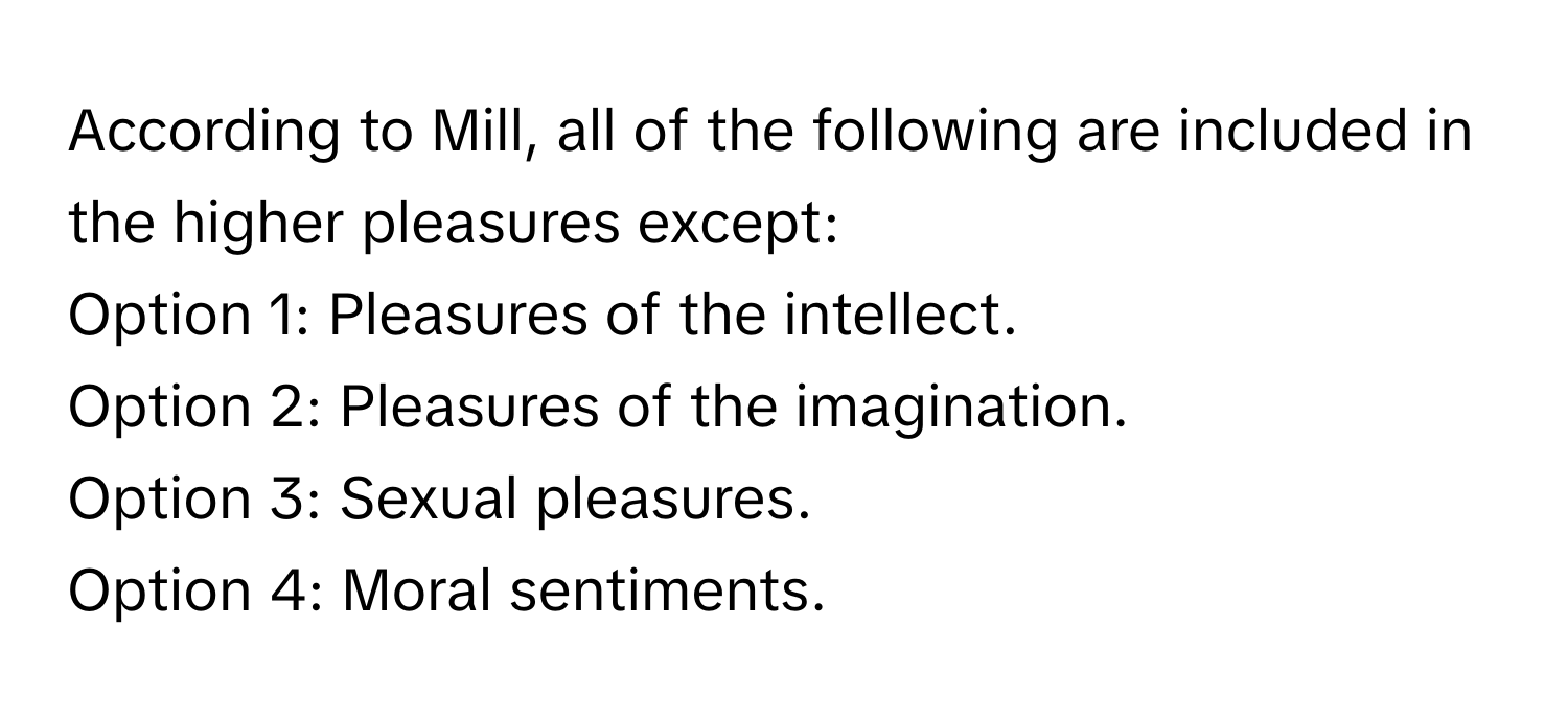 According to Mill, all of the following are included in the higher pleasures except:

Option 1: Pleasures of the intellect.
Option 2: Pleasures of the imagination.
Option 3: Sexual pleasures.
Option 4: Moral sentiments.