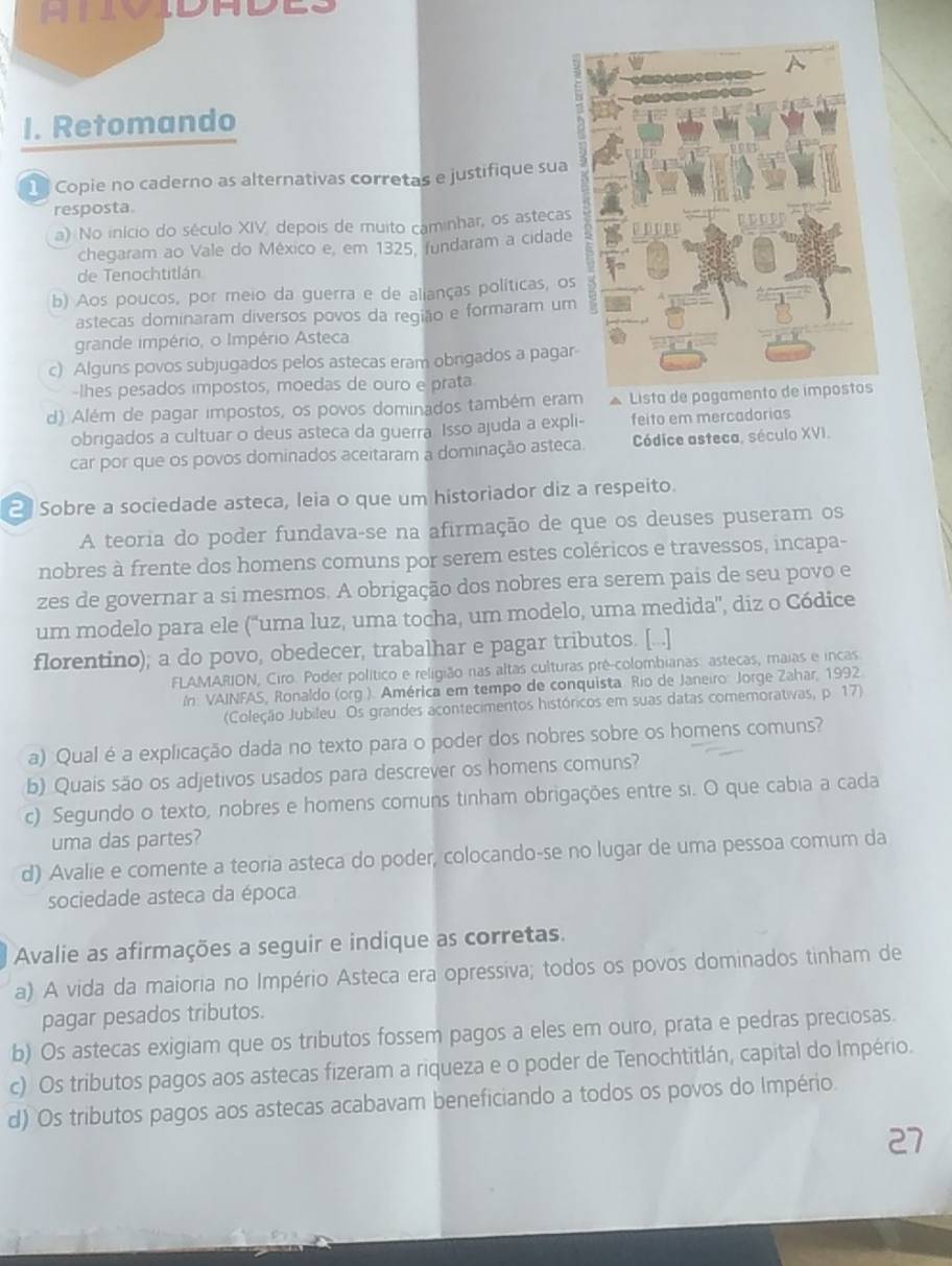 A  n   o  d a d
I. Retomando
1 Copie no caderno as alternativas corretas e justifique sua
resposta.
a) No início do século XIV, depois de muito caminhar, os asteca
chegaram ao Vale do México e, em 1325, fundaram a cidad
de Tenochtitlán
b) Aos poucos, por meio da guerra e de alianças políticas, o
astecas dominaram diversos povos da região e formaram u
grande império, o Império Asteca
c) Alguns povos subjugados pelos astecas eram obrigados a paga
-lhes pesados impostos, moedas de ouro e prata
d) Além de pagar impostos, os povos dominados também eram * Lista de pagamento 
obrigados a cultuar o deus asteca da guerra Isso ajuda a expli- feito em mercadorias
car por que os povos dominados aceitaram a dominação asteca. Códice asteca, século XVI.
2 Sobre a sociedade asteca, leia o que um historiador diz a respeito.
A teoria do poder fundava-se na afirmação de que os deuses puseram os
nobres à frente dos homens comuns por serem estes coléricos e travessos, incapa-
zes de governar a si mesmos. A obrigação dos nobres era serem pais de seu povo e
um modelo para ele ('uma luz, uma tocha, um modelo, uma medida', diz o Códice
florentino); a do povo, obedecer, trabalhar e pagar tributos. [...]
FLAMARION, Ciro. Poder político e religião nas altas culturas pré-colombianas. astecas, maias e incas
In: VAINFAS, Ronaldo (org). América em tempo de conquista. Rio de Janeiro: Jorge Zahar, 1992.
(Coleção Jubileu Os grandes acontecimentos históricos em suas datas comemorativas, p. 17)
a) Qual é a explicação dada no texto para o poder dos nobres sobre os homens comuns?
b) Quais são os adjetivos usados para descrever os homens comuns?
c) Segundo o texto, nobres e homens comuns tinham obrigações entre si. O que cabia a cada
uma das partes?
d) Avalie e comente a teoria asteca do poder, colocando-se no lugar de uma pessoa comum da
sociedade asteca da época
Avalie as afirmações a seguir e indique as corretas.
a) A vida da maioria no Império Asteca era opressiva; todos os povos dominados tinham de
pagar pesados tributos.
b) Os astecas exigiam que os tributos fossem pagos a eles em ouro, prata e pedras preciosas.
c) Os tributos pagos aos astecas fizeram a riqueza e o poder de Tenochtitlán, capital do Império.
d) Os tributos pagos aos astecas acabavam beneficiando a todos os povos do Império.