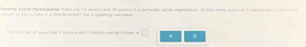 Charity Event Participants There are 15 seniors and 16 juniors in a particular social organization. In how many ways can 5 seniors and 2 juniors be 
chosen to participate in a charity event? Use a graphing calculator. 
The number of ways that 5 seniors and 2 juniors can be chosen is × 5