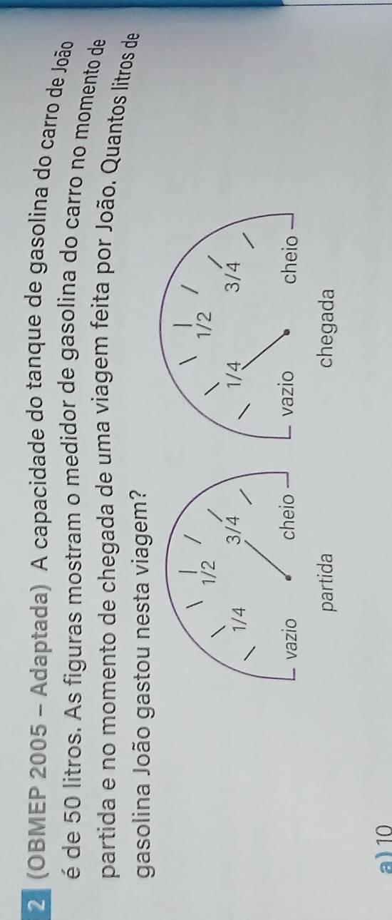2 (OBMEP 2005 - Adaptada) A capacidade do tanque de gasolina do carro de João
é de 50 litros. As figuras mostram o medidor de gasolina do carro no momento de
partida e no momento de chegada de uma viagem feita por João. Quantos litros de
gasolina João gastou nesta viagem?
a) 10