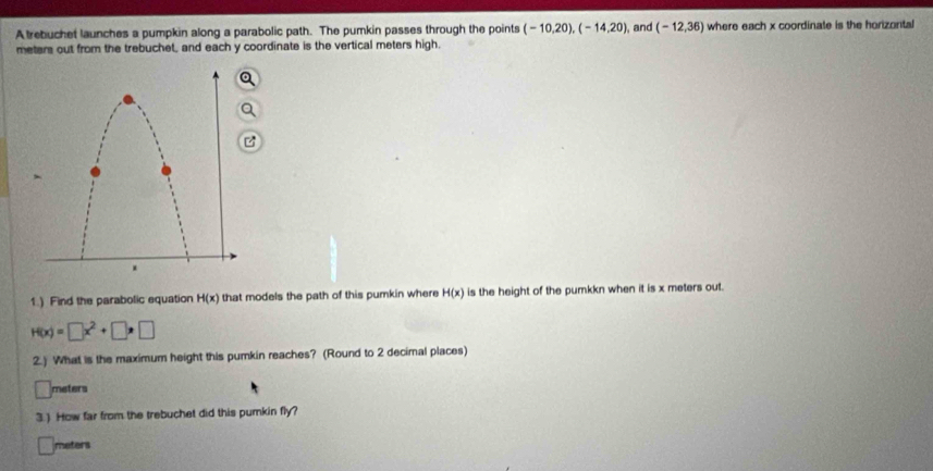 A trebuchet launches a pumpkin along a parabolic path. The pumkin passes through the points (-10,20), (-14,20) , and (-12,36) where each x coordinate is the horizontal 
meters out from the trebuchet, and each y coordinate is the vertical meters high. 
1.) Find the parabolic equation H(x) that models the path of this pumkin where H(x) is the height of the pumkkn when it is x meters out.
H(x)=□ x^2+□ · □
2.) What is the maximum height this pumkin reaches? (Round to 2 decimal places)
□ meters
3.) How far from the trebuchet did this pumkin fly?
meters