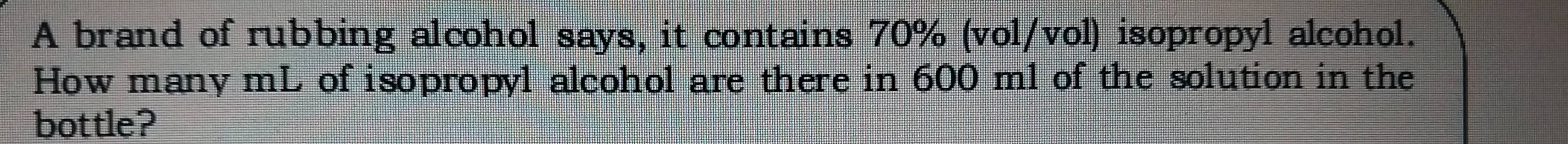 A brand of rubbing alcohol says, it contains 70% (vol/vol) isopropyl alcohol. 
How many mL of isopropyl alcohol are there in 600 ml of the solution in the 
bottle?