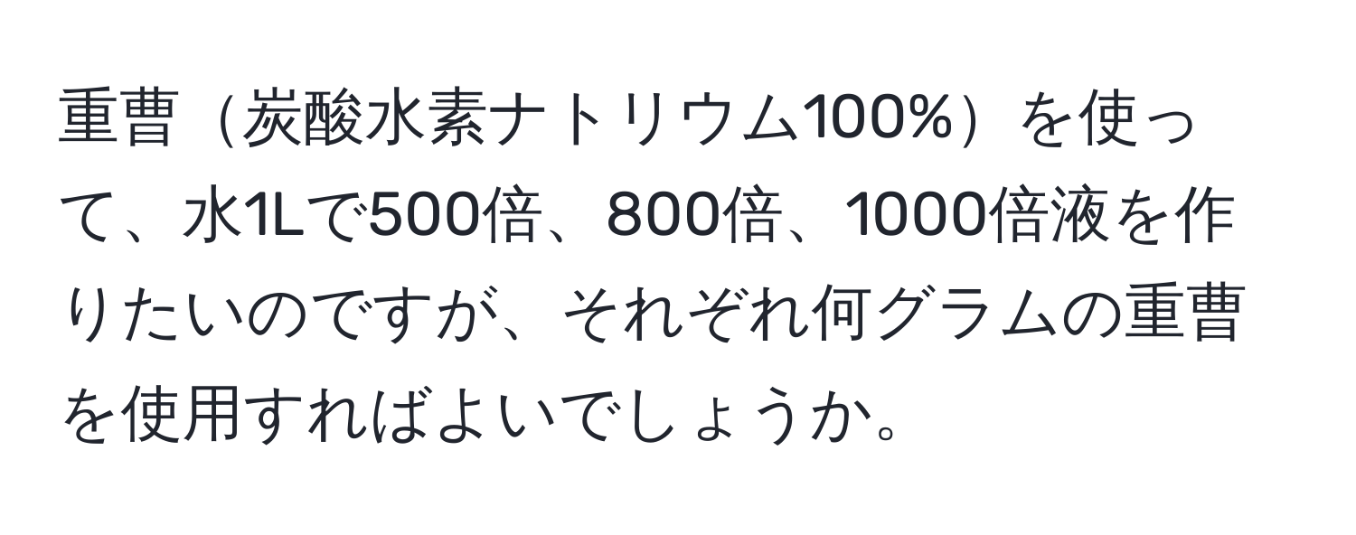 重曹炭酸水素ナトリウム100%を使って、水1Lで500倍、800倍、1000倍液を作りたいのですが、それぞれ何グラムの重曹を使用すればよいでしょうか。