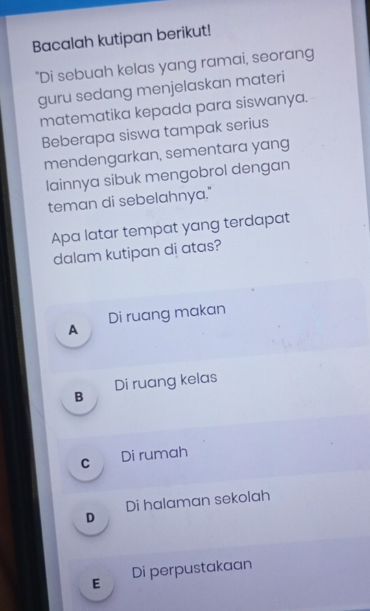 Bacalah kutipan berikut!
"Di sebuah kelas yang ramai, seorang
guru sedang menjelaskan materi
matematika kepada para siswanya.
Beberapa siswa tampak serius
mendengarkan, sementara yang
lainnya sibuk mengobrol dengan
teman di sebelahnya."
Apa latar tempat yang terdapat
dalam kutipan di atas?
Di ruang makan
A
Di ruang kelas
B
C Di rumah
Di halaman sekolah
D
E Di perpustakaan