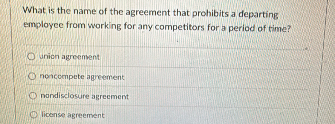 What is the name of the agreement that prohibits a departing
employee from working for any competitors for a period of time?
union agreement
noncompete agreement
nondisclosure agreement
license agreement