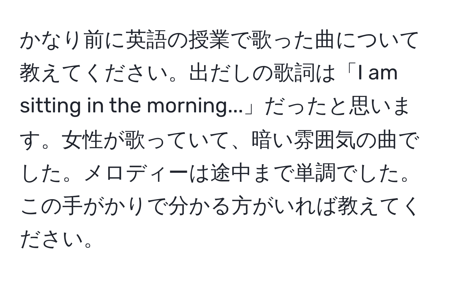 かなり前に英語の授業で歌った曲について教えてください。出だしの歌詞は「I am sitting in the morning...」だったと思います。女性が歌っていて、暗い雰囲気の曲でした。メロディーは途中まで単調でした。この手がかりで分かる方がいれば教えてください。