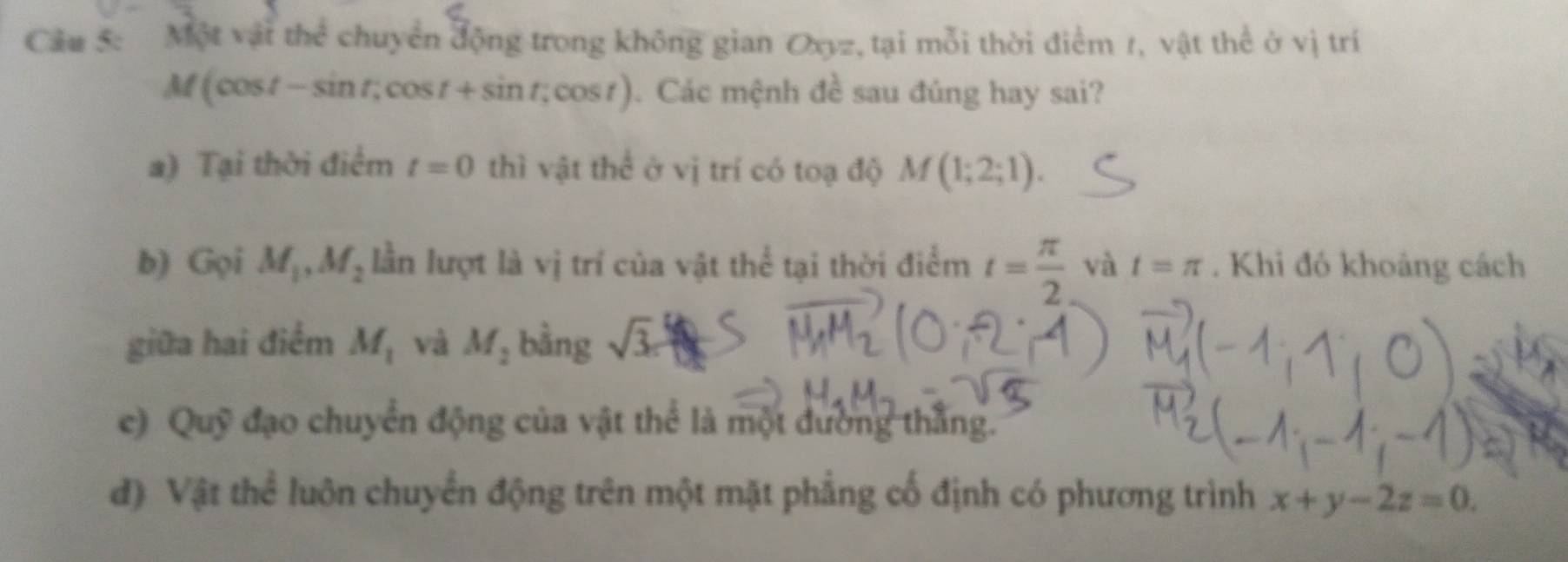 Cầu 5: Một vậi thể chuyển động trong không gian Oxyz, tại mỗi thời điểm 1, vật thể ở vị trí
M(cos t-sin t;cos t+sin t;cos t). Các mệnh đề sau đúng hay sai? 
a) Tại thời điểm t=0 thì vật thể ở vị trí có toạ độ M(1;2;1). 
b) Gọi M_1, M_2 lần lượt là vị trí của vật thể tại thời điểm t= π /2  và t=π. Khi đó khoảng cách 
giữa hai điểm M_1 và M_2 bằng sqrt(3)c
e) Quỹ đạo chuyển động của vật thể là một đường thắng. 
đ) Vật thể luôn chuyển động trên một mặt phẳng cố định có phương trình x+y-2z=0.