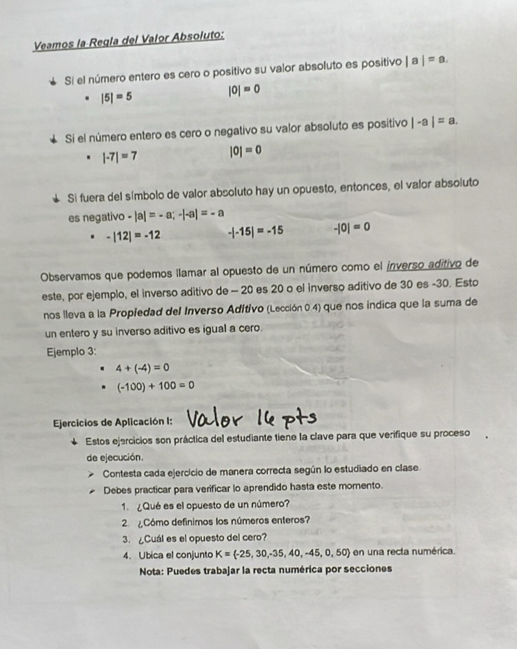 Veamos la Regla del Valor Absoluto:
Sí el número entero es cero o positivo su valor absoluto es positivo |a|=a.
|5|=5
|0|=0
Si el número entero es cero o negativo su valor absoluto es positivo |-a|=a.
|-7|=7
|0|=0
Si fuera del símbolo de valor absoluto hay un opuesto, entonces, el valor absoluto
es negativo -|a|=-a;-|-a|=-a
-|12|=-12 -|-15|=-15 -|0|=0
Observamos que podemos llamar al opuesto de un número como el inverso aditivo de
este, por ejemplo, el inverso aditivo de - 20 es 20 o el inverso aditivo de 30 es -30. Esto
nos lleva a la Propiedad del Inverso Adítivo (Lección 0.4) que nos indica que la suma de
un entero y su inverso aditivo es igual a cero.
Ejemplo 3:
4+(-4)=0
(-100)+100=0
Ejercicios de Aplicación I:
Estos ejercicios son práctica del estudiante tiene la clave para que verifique su proceso
de ejecución.
Contesta cada ejercicio de manera correcta según lo estudiado en clase.
Debes practicar para verificar lo aprendido hasta este momento.
1. ¿Qué es el opuesto de un número?
2  Cómo definimos los números enteros?
3. ¿Cuál es el opuesto del cero?
4. Ubica el conjunto K= -25,30,-35,40,-45,0,50 en una recta numérica.
Nota: Puedes trabajar la recta numérica por secciones