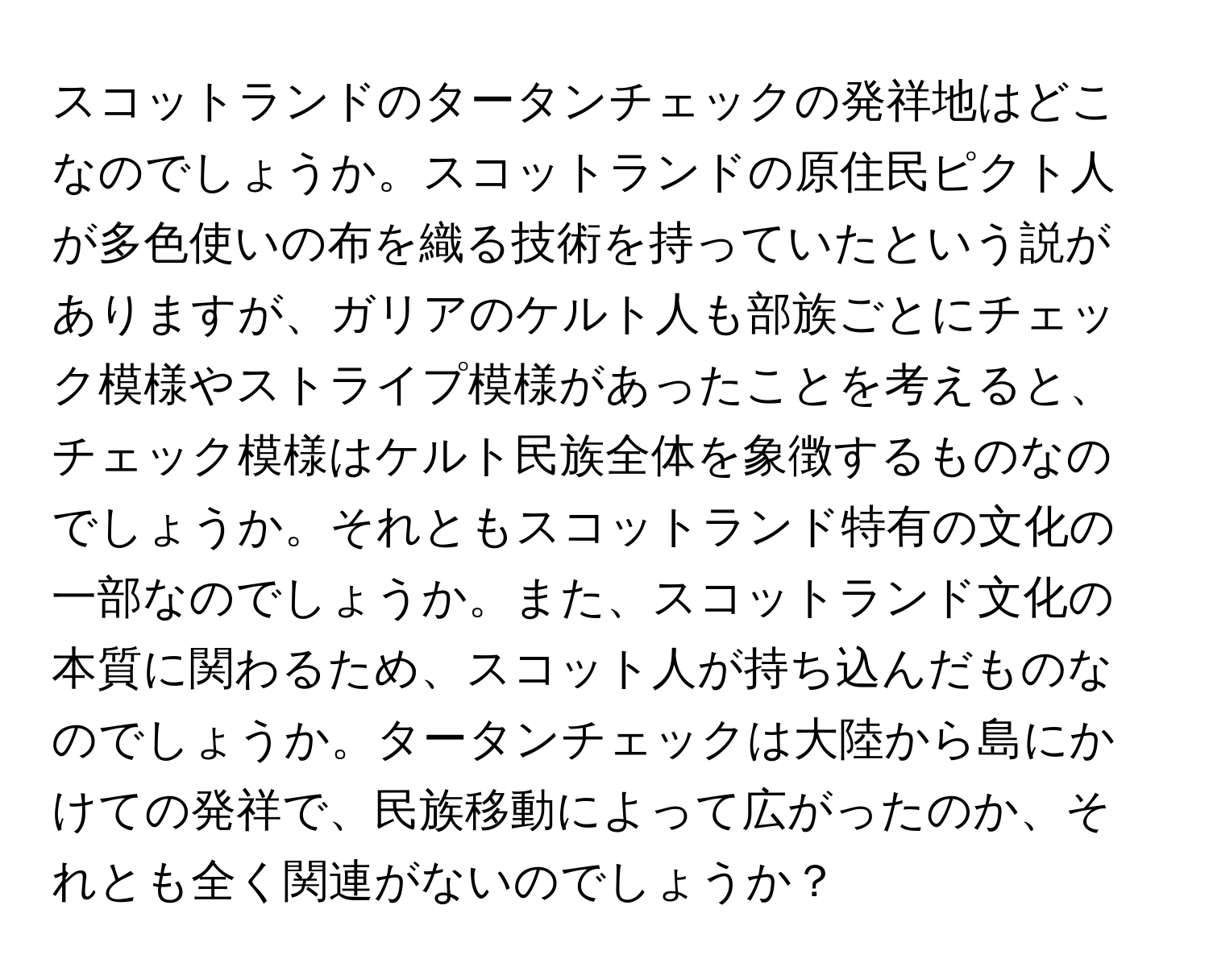 スコットランドのタータンチェックの発祥地はどこなのでしょうか。スコットランドの原住民ピクト人が多色使いの布を織る技術を持っていたという説がありますが、ガリアのケルト人も部族ごとにチェック模様やストライプ模様があったことを考えると、チェック模様はケルト民族全体を象徴するものなのでしょうか。それともスコットランド特有の文化の一部なのでしょうか。また、スコットランド文化の本質に関わるため、スコット人が持ち込んだものなのでしょうか。タータンチェックは大陸から島にかけての発祥で、民族移動によって広がったのか、それとも全く関連がないのでしょうか？