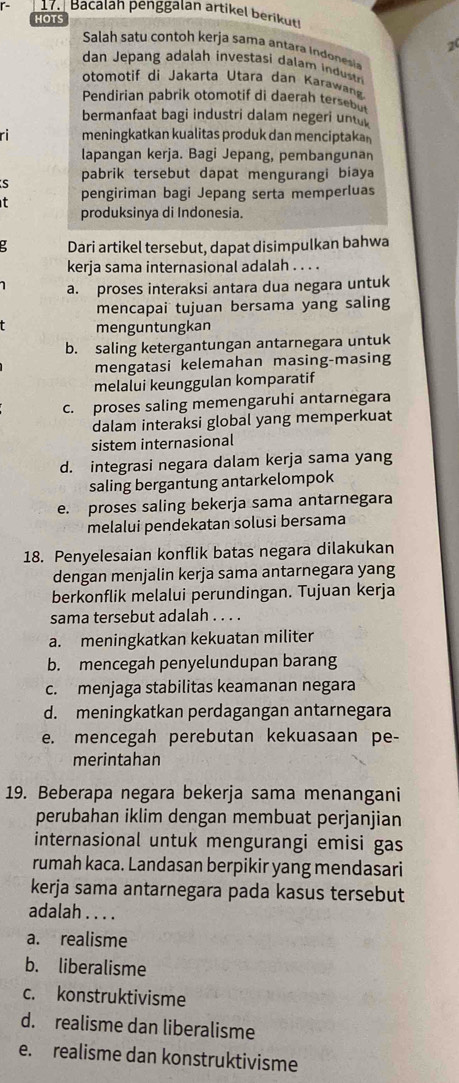 r- 17. Bacalah penggalán artikel berikuti
HOTS
2
Salah satu contoh kerja sama antara indonesa
dan Jepang adalah investasi dalam i  dustti
otomotif di Jakarta Utara dan Karawan
Pendirian pabrik otomotif di daerah tersebu
bermanfaat bagi industri dalam negeri unte
ri meningkatkan kualitas produk dan menciptakan
lapangan kerja. Bagi Jepang, pembangunan
s pabrik tersebut dapat mengurangi biaya
t pengiriman bagi Jepang serta memperluas
produksinya di Indonesia.
Dari artikel tersebut, dapat disimpulkan bahwa
kerja sama internasional adalah . . . .
a. proses interaksi antara dua negara untuk
mencapai tujuan bersama yang saling
menguntungkan
b. saling ketergantungan antarnegara untuk
mengatasi kelemahan masing-masing
melalui keunggulan komparatif
c. proses saling memengaruhi antarnegara
dalam interaksi global yang memperkuat
sistem internasional
d. integrasi negara dalam kerja sama yang
saling bergantung antarkelompok
e. proses saling bekerja sama antarnegara
melalui pendekatan solusi bersama
18. Penyelesaian konflik batas negara dilakukan
dengan menjalin kerja sama antarnegara yang
berkonflik melalui perundingan. Tujuan kerja
sama tersebut adalah . . . .
a. meningkatkan kekuatan militer
b. mencegah penyelundupan barang
c. menjaga stabilitas keamanan negara
d. meningkatkan perdagangan antarnegara
e. mencegah perebutan kekuasaan pe-
merintahan
19. Beberapa negara bekerja sama menangani
perubahan iklim dengan membuat perjanjian
internasional untuk mengurangi emisi gas
rumah kaca. Landasan berpikir yang mendasari
kerja sama antarnegara pada kasus tersebut
adalah . . . .
a. realisme
b. liberalisme
c. konstruktivisme
d. realisme dan liberalisme
e. realisme dan konstruktivisme