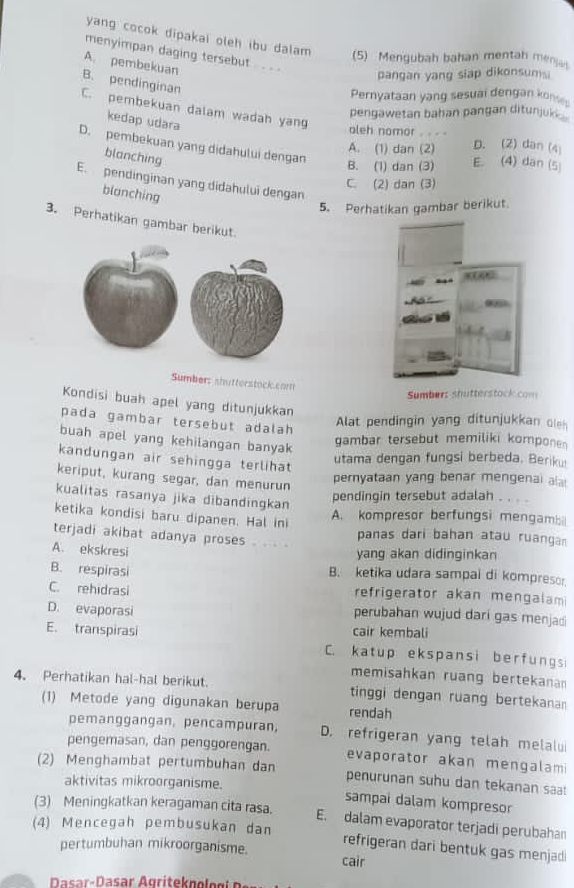 yang cocok dipakal oleh ibu dalam (5) Mengubah bahan mentah me
menyimpan daging tersebut _ _
A. pembekuan
pangan yang siap dikonsumsi
B. pendinginan
Pernyataan yang sesual dengan konse
C. pembekuan dalam wadah yang
pengawetan bahan pangan ditunjuk '
kedap udara
oleh nomor . . . . D. (2) dan (4
D. pembekuan yang didahului dengan
A. (1) dan (2) E. (4) dan (5
blanching
B. (1) dan (3)
E. pendinginan yang didahului dengan
C. (2) dan (3)
blanching
5. Perhatikan gambar berikut.
3. Perhatikan gambar berikut.
Sumber: shutterstock.com
Sumbert shutterstock com 
Kondisi buah apel yang ditunjukkan
pada gambar tersebut adalah
Alat pendingin yang ditunjukkan oleh
buah apel yang kehilangan banyak
gambar tersebut memiliki kompone 
kandungan air sehingga terlihat
utama dengan fungsi berbeda. Beriku
keriput, kurang segar, dan menurun
pernyataan yang benar mengenai ala
kualitas rasanya jika dibandingkan
pendingin tersebut adalah . . . .
ketika kondisi baru dipanen. Hal ini
A. kompresor berfungsi mengamis
terjadi akibat adanya proses . . . panas dari bahan atau ruanga
A. ekskresi
yang akan didinginkan
B. respirasi B. ketika udara sampai di kompresor
C. rehidrasi refrigerator akan mengalam
D. evaporasi
perubahan wujud dari gas menjadi
cair kembali
E. transpirasi C. katup ekspansi berfungsi
memisahkan ruang bertekanan
4. Perhatikan hal-hal berikut. tinggi dengan ruang bertekanan
(1) Metode yang digunakan berupa rendah
pemanggangan, pencampuran, D. refrigeran yang telah melalu
pengemasan, dan penggorengan. evaporator akan mengalam
(2) Menghambat pertumbuhan dan penurunan suhu dan tekanan sa!
aktivitas mikroorganisme. sampai dalam kompresor
(3) Meningkatkan keragaman cita rasa.
(4) Mencegah pembusukan dan E. dalam evaporator terjadi perubahan
pertumbuhan mikroorganisme.
refrigeran dari bentuk gas menjad 
cair