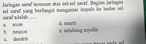 Jaringan saraf tersusun atas sel-sel saraf. Bagian jaringan
sel saraf yang berfungsi mengantar impuls ke badan sel
saraf adalah …
a. axon d. neurit
b. neuron e. selubung myelin
c. dendrit