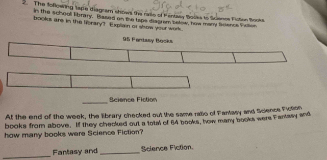 The following tape diagram shows the ratio of Fantasy Books to Science Fiction Books 
in the school library. Based on the tape diagram below, how many Science Fiction 
books are in the library? Explain or show your work.
95 Fantasy Books 
_Science Fiction 
At the end of the week, the library checked out the same ratio of Fantasy and Science Fiction 
books from above. If they checked out a total of 64 books, how many books were Fantasy and 
how many books were Science Fiction? 
_ 
Fantasy and _Science Fiction.