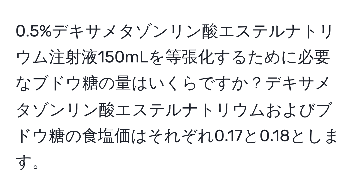 0.5%デキサメタゾンリン酸エステルナトリウム注射液150mLを等張化するために必要なブドウ糖の量はいくらですか？デキサメタゾンリン酸エステルナトリウムおよびブドウ糖の食塩価はそれぞれ0.17と0.18とします。