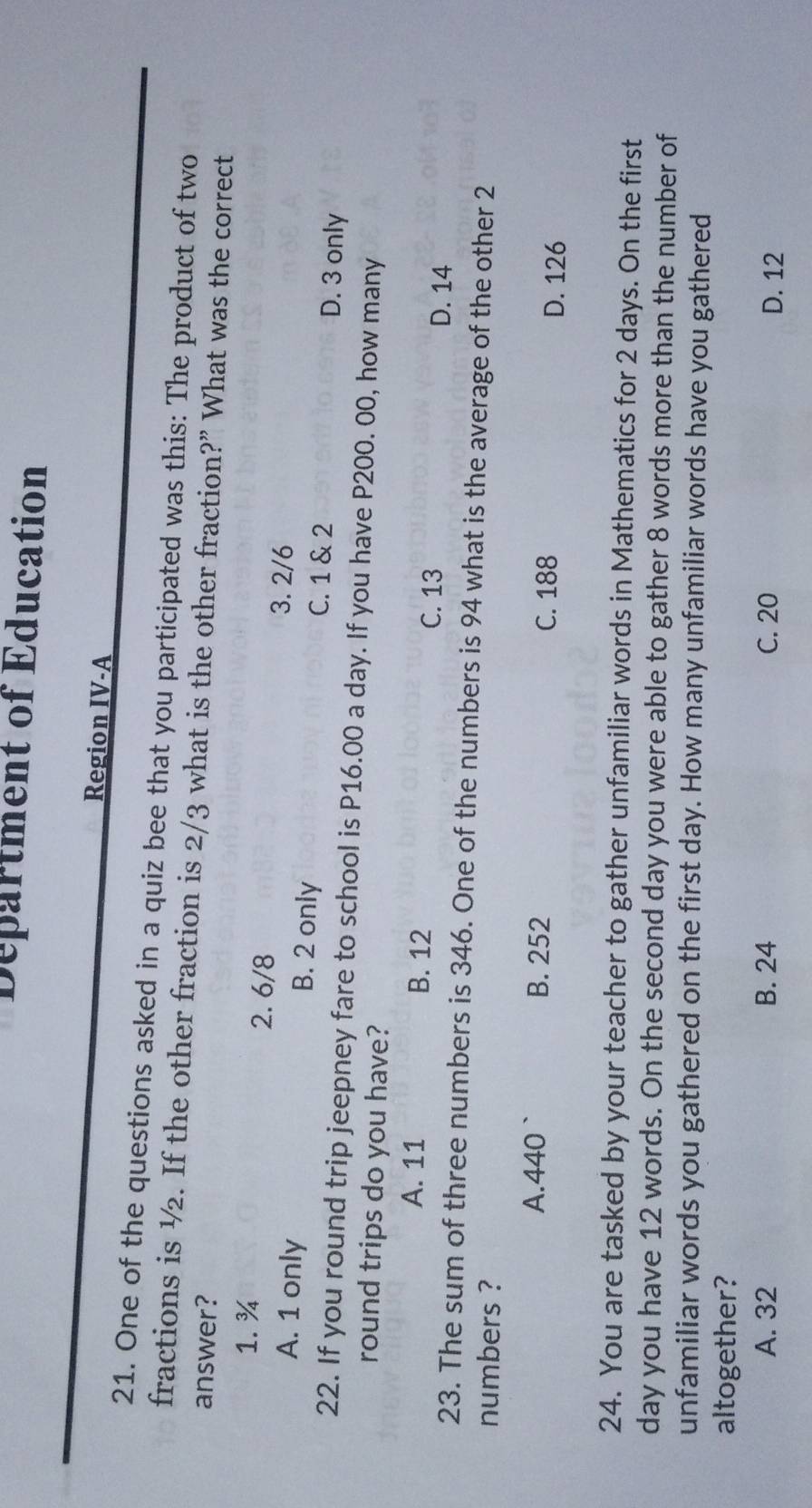 Department of Education
Region IV-A
21. One of the questions asked in a quiz bee that you participated was this: The product of two
fractions is ½. If the other fraction is 2/3 what is the other fraction?” What was the correct
answer?
1. ¾ 2. 6/8 3. 2/6
A. 1 only B. 2 only C. 1 & 2 D. 3 only
22. If you round trip jeepney fare to school is P16.00 a day. If you have P200. 00, how many
round trips do you have?
A. 11 B. 12 C. 13 D. 14
23. The sum of three numbers is 346. One of the numbers is 94 what is the average of the other 2
numbers ?
A. 440 ` B. 252 C. 188 D. 126
24. You are tasked by your teacher to gather unfamiliar words in Mathematics for 2 days. On the first
day you have 12 words. On the second day you were able to gather 8 words more than the number of
unfamiliar words you gathered on the first day. How many unfamiliar words have you gathered
altogether?
A. 32 B. 24 C. 20 D. 12