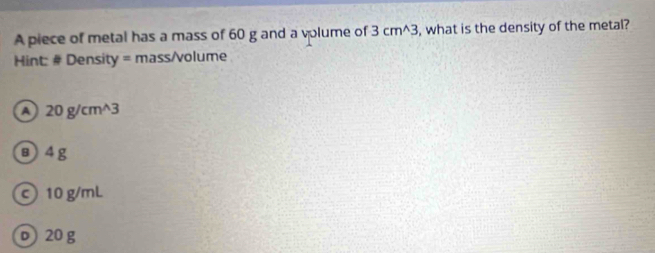 A piece of metal has a mass of 60 g and a volume of 3cm^(wedge)3 , what is the density of the metal?
Hint: # Density = mass/volume
20g/cm^(wedge)3
B4g
c 10 g/mL
p 20 g